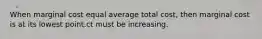 When marginal cost equal average total cost, then marginal cost is at its lowest point.ct must be increasing.