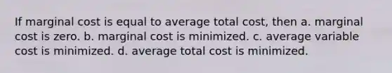 If marginal cost is equal to average total cost, then a. marginal cost is zero. b. marginal cost is minimized. c. average variable cost is minimized. d. average total cost is minimized.