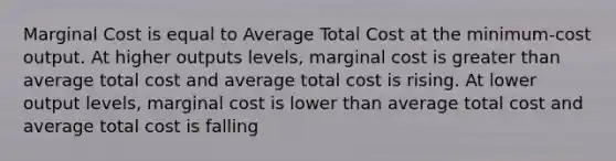 Marginal Cost is equal to Average Total Cost at the minimum-cost output. At higher outputs levels, marginal cost is greater than average total cost and average total cost is rising. At lower output levels, marginal cost is lower than average total cost and average total cost is falling