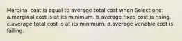 Marginal cost is equal to average total cost when Select one: a.marginal cost is at its minimum. b.average fixed cost is rising. c.average total cost is at its minimum. d.average variable cost is falling.