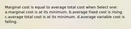 Marginal cost is equal to average total cost when Select one: a.marginal cost is at its minimum. b.average fixed cost is rising. c.average total cost is at its minimum. d.average variable cost is falling.