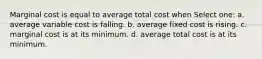 Marginal cost is equal to average total cost when Select one: a. average variable cost is falling. b. average fixed cost is rising. c. marginal cost is at its minimum. d. average total cost is at its minimum.