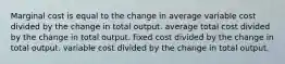 Marginal cost is equal to the change in average variable cost divided by the change in total output. average total cost divided by the change in total output. fixed cost divided by the change in total output. variable cost divided by the change in total output.