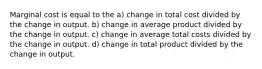 Marginal cost is equal to the a) change in total cost divided by the change in output. b) change in average product divided by the change in output. c) change in average total costs divided by the change in output. d) change in total product divided by the change in output.