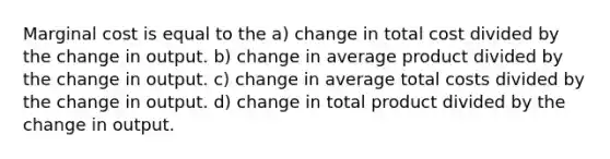 Marginal cost is equal to the a) change in total cost divided by the change in output. b) change in average product divided by the change in output. c) change in average total costs divided by the change in output. d) change in total product divided by the change in output.