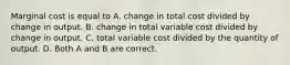 Marginal cost is equal to A. change in total cost divided by change in output. B. change in total variable cost divided by change in output. C. total variable cost divided by the quantity of output. D. Both A and B are correct.