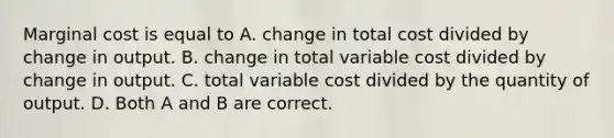 Marginal cost is equal to A. change in total cost divided by change in output. B. change in total variable cost divided by change in output. C. total variable cost divided by the quantity of output. D. Both A and B are correct.