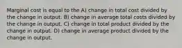 Marginal cost is equal to the A) change in total cost divided by the change in output. B) change in average total costs divided by the change in output. C) change in total product divided by the change in output. D) change in average product divided by the change in output.