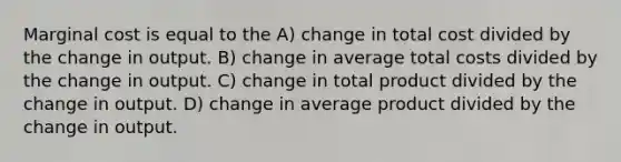 Marginal cost is equal to the A) change in total cost divided by the change in output. B) change in average total costs divided by the change in output. C) change in total product divided by the change in output. D) change in average product divided by the change in output.