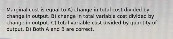 Marginal cost is equal to A) change in total cost divided by change in output. B) change in total variable cost divided by change in output. C) total variable cost divided by quantity of output. D) Both A and B are correct.