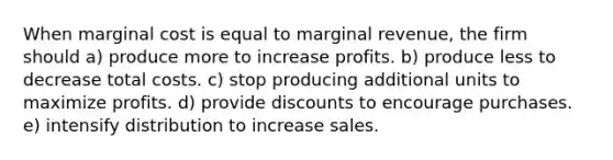 When marginal cost is equal to marginal revenue, the firm should a) produce more to increase profits. b) produce less to decrease total costs. c) stop producing additional units to maximize profits. d) provide discounts to encourage purchases. e) intensify distribution to increase sales.