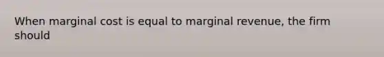 When marginal cost is equal to marginal revenue, the firm should