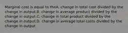 Marginal cost is equal to theA. change in total cost divided by the change in output.B. change in average product divided by the change in output.C. change in total product divided by the change in output.D. change in average total costs divided by the change in output