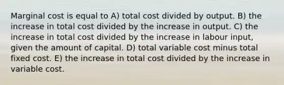 Marginal cost is equal to A) total cost divided by output. B) the increase in total cost divided by the increase in output. C) the increase in total cost divided by the increase in labour input, given the amount of capital. D) total variable cost minus total fixed cost. E) the increase in total cost divided by the increase in variable cost.