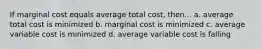 If marginal cost equals average total cost, then... a. average total cost is minimized b. marginal cost is minimized c. average variable cost is minimized d. average variable cost is falling