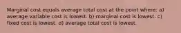 Marginal cost equals average total cost at the point where: a) average variable cost is lowest. b) marginal cost is lowest. c) fixed cost is lowest. d) average total cost is lowest.