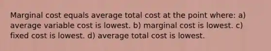 Marginal cost equals average total cost at the point where: a) average variable cost is lowest. b) marginal cost is lowest. c) fixed cost is lowest. d) average total cost is lowest.