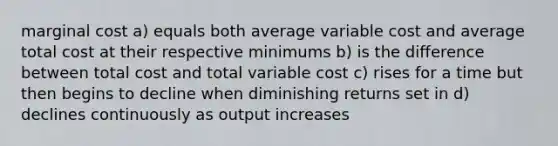 marginal cost a) equals both average variable cost and average total cost at their respective minimums b) is the difference between total cost and total variable cost c) rises for a time but then begins to decline when diminishing returns set in d) declines continuously as output increases