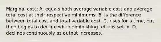 Marginal cost: A. equals both average variable cost and average total cost at their respective minimums. B. is the difference between total cost and total variable cost. C. rises for a time, but then begins to decline when diminishing returns set in. D. declines continuously as output increases.