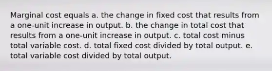 Marginal cost equals a. the change in fixed cost that results from a one-unit increase in output. b. the change in total cost that results from a one-unit increase in output. c. total cost minus total variable cost. d. total fixed cost divided by total output. e. total variable cost divided by total output.