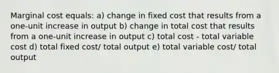 Marginal cost equals: a) change in fixed cost that results from a one-unit increase in output b) change in total cost that results from a one-unit increase in output c) total cost - total variable cost d) total fixed cost/ total output e) total variable cost/ total output