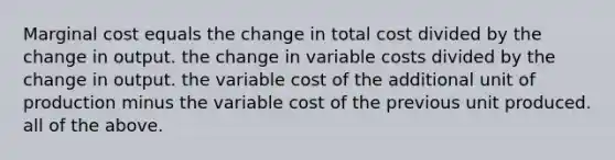 Marginal cost equals the change in total cost divided by the change in output. the change in variable costs divided by the change in output. the variable cost of the additional unit of production minus the variable cost of the previous unit produced. all of the above.