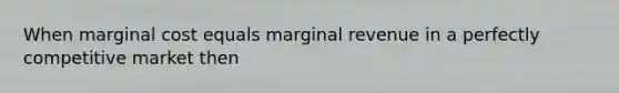 When marginal cost equals marginal revenue in a perfectly competitive market then