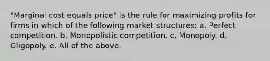 "Marginal cost equals price" is the rule for maximizing profits for firms in which of the following market structures: a. Perfect competition. b. Monopolistic competition. c. Monopoly. d. Oligopoly. e. All of the above.