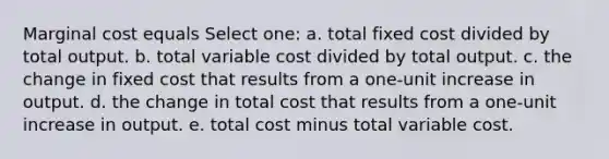 Marginal cost equals Select one: a. total fixed cost divided by total output. b. total variable cost divided by total output. c. the change in fixed cost that results from a one-unit increase in output. d. the change in total cost that results from a one-unit increase in output. e. total cost minus total variable cost.