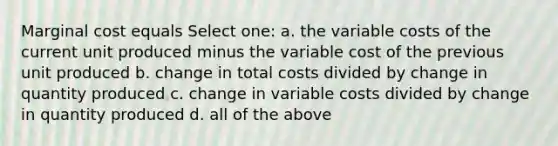 Marginal cost equals Select one: a. the variable costs of the current unit produced minus the variable cost of the previous unit produced b. change in total costs divided by change in quantity produced c. change in variable costs divided by change in quantity produced d. all of the above