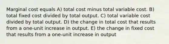 Marginal cost equals A) total cost minus total variable cost. B) total fixed cost divided by total output. C) total variable cost divided by total output. D) the change in total cost that results from a one-unit increase in output. E) the change in fixed cost that results from a one-unit increase in output