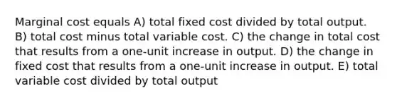 Marginal cost equals A) total fixed cost divided by total output. B) total cost minus total variable cost. C) the change in total cost that results from a one-unit increase in output. D) the change in fixed cost that results from a one-unit increase in output. E) total variable cost divided by total output