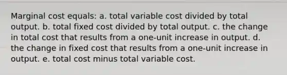 Marginal cost equals: a. total variable cost divided by total output. b. total fixed cost divided by total output. c. the change in total cost that results from a one-unit increase in output. d. the change in fixed cost that results from a one-unit increase in output. e. total cost minus total variable cost.