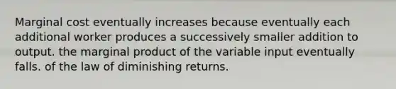 Marginal cost eventually increases because eventually each additional worker produces a successively smaller addition to output. the marginal product of the variable input eventually falls. of the law of diminishing returns.