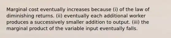 Marginal cost eventually increases because (i) of the law of diminishing returns. (ii) eventually each additional worker produces a successively smaller addition to output. (iii) the marginal product of the variable input eventually falls.