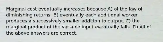 Marginal cost eventually increases because A) of the law of diminishing returns. B) eventually each additional worker produces a successively smaller addition to output. C) the marginal product of the variable input eventually falls. D) All of the above answers are correct.