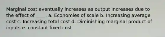 Marginal cost eventually increases as output increases due to the effect of ____. a. Economies of scale b. Increasing average cost c. Increasing total cost d. Diminishing marginal product of inputs e. constant fixed cost