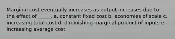 ​Marginal cost eventually increases as output increases due to the effect of _____. a. ​constant fixed cost b. ​economies of scale c. ​increasing total cost d. ​diminishing marginal product of inputs e. ​increasing average cost