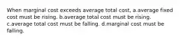 When marginal cost exceeds average total cost, a.average fixed cost must be rising. b.average total cost must be rising. c.average total cost must be falling. d.marginal cost must be falling.