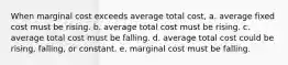 When marginal cost exceeds average total cost, a. average fixed cost must be rising. b. average total cost must be rising. c. average total cost must be falling. d. average total cost could be rising, falling, or constant. e. marginal cost must be falling.