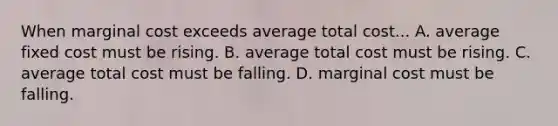 When marginal cost exceeds average total cost... A. average fixed cost must be rising. B. average total cost must be rising. C. average total cost must be falling. D. marginal cost must be falling.