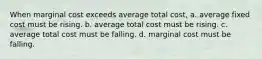 When marginal cost exceeds average total cost, a. average fixed cost must be rising. b. average total cost must be rising. c. average total cost must be falling. d. marginal cost must be falling.