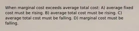 When marginal cost exceeds average total cost: A) average fixed cost must be rising. B) average total cost must be rising. C) average total cost must be falling. D) marginal cost must be falling.