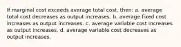 If marginal cost exceeds average total cost, then: a. average total cost decreases as output increases. b. average fixed cost increases as output increases. c. average variable cost increases as output increases. d. average variable cost decreases as output increases.