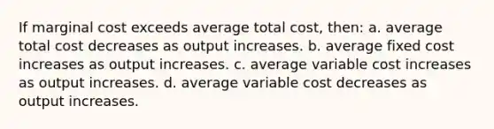 If marginal cost exceeds average total cost, then: a. average total cost decreases as output increases. b. average fixed cost increases as output increases. c. average variable cost increases as output increases. d. average variable cost decreases as output increases.