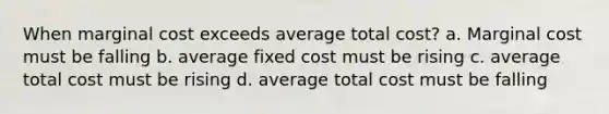 When marginal cost exceeds average total cost? a. Marginal cost must be falling b. average fixed cost must be rising c. average total cost must be rising d. average total cost must be falling