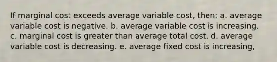 If marginal cost exceeds average variable cost, then: a. average variable cost is negative. b. average variable cost is increasing. c. marginal cost is <a href='https://www.questionai.com/knowledge/ktgHnBD4o3-greater-than' class='anchor-knowledge'>greater than</a> average total cost. d. average variable cost is decreasing. e. average fixed cost is increasing,