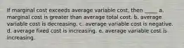 If marginal cost exceeds average variable cost, then _____ a. marginal cost is greater than average total cost. b. average variable cost is decreasing. c. average variable cost is negative. d. average fixed cost is increasing. e. average variable cost is increasing.