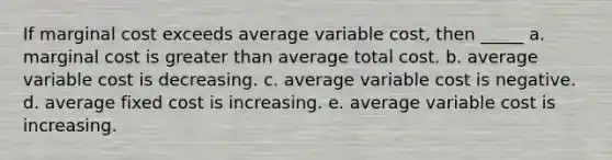 If marginal cost exceeds average variable cost, then _____ a. marginal cost is greater than average total cost. b. average variable cost is decreasing. c. average variable cost is negative. d. average fixed cost is increasing. e. average variable cost is increasing.