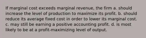 If marginal cost exceeds marginal revenue, the firm a. should increase the level of production to maximize its profit. b. should reduce its average fixed cost in order to lower its marginal cost. c. may still be earning a positive accounting profit. d. is most likely to be at a profit-maximizing level of output.